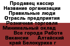 Продавец-кассир › Название организации ­ Правильные люди › Отрасль предприятия ­ Розничная торговля › Минимальный оклад ­ 30 000 - Все города Работа » Вакансии   . Алтайский край,Белокуриха г.